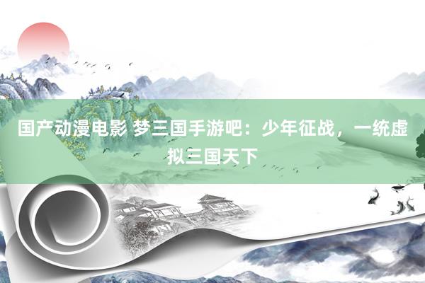 国产动漫电影 梦三国手游吧：少年征战，一统虚拟三国天下