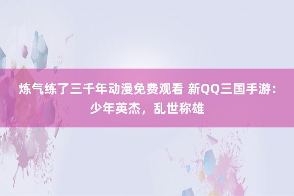 炼气练了三千年动漫免费观看 新QQ三国手游：少年英杰，乱世称雄