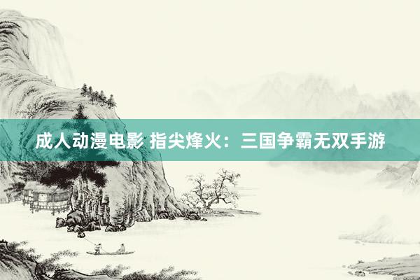 成人动漫电影 指尖烽火：三国争霸无双手游