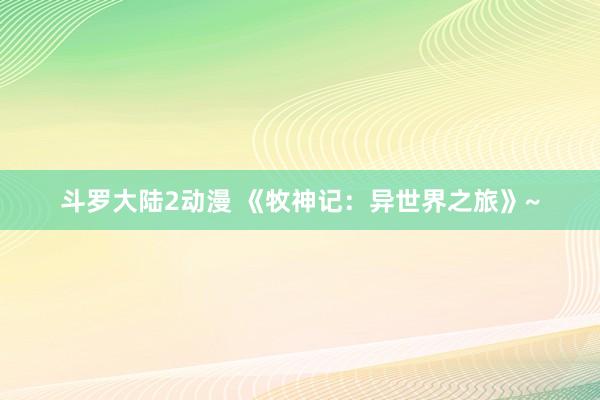 斗罗大陆2动漫 《牧神记：异世界之旅》~