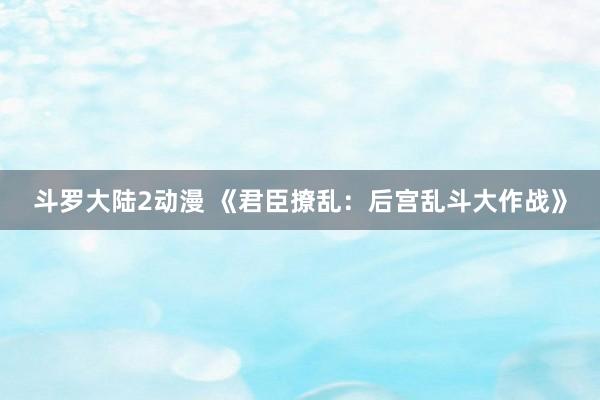斗罗大陆2动漫 《君臣撩乱：后宫乱斗大作战》