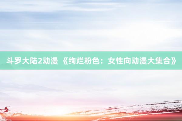 斗罗大陆2动漫 《绚烂粉色：女性向动漫大集合》