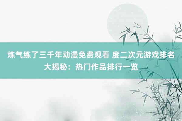 炼气练了三千年动漫免费观看 度二次元游戏排名大揭秘：热门作品排行一览