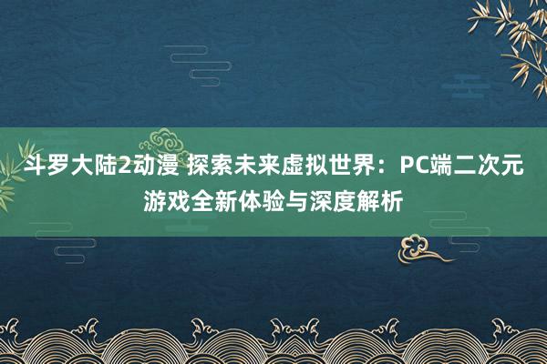 斗罗大陆2动漫 探索未来虚拟世界：PC端二次元游戏全新体验与深度解析
